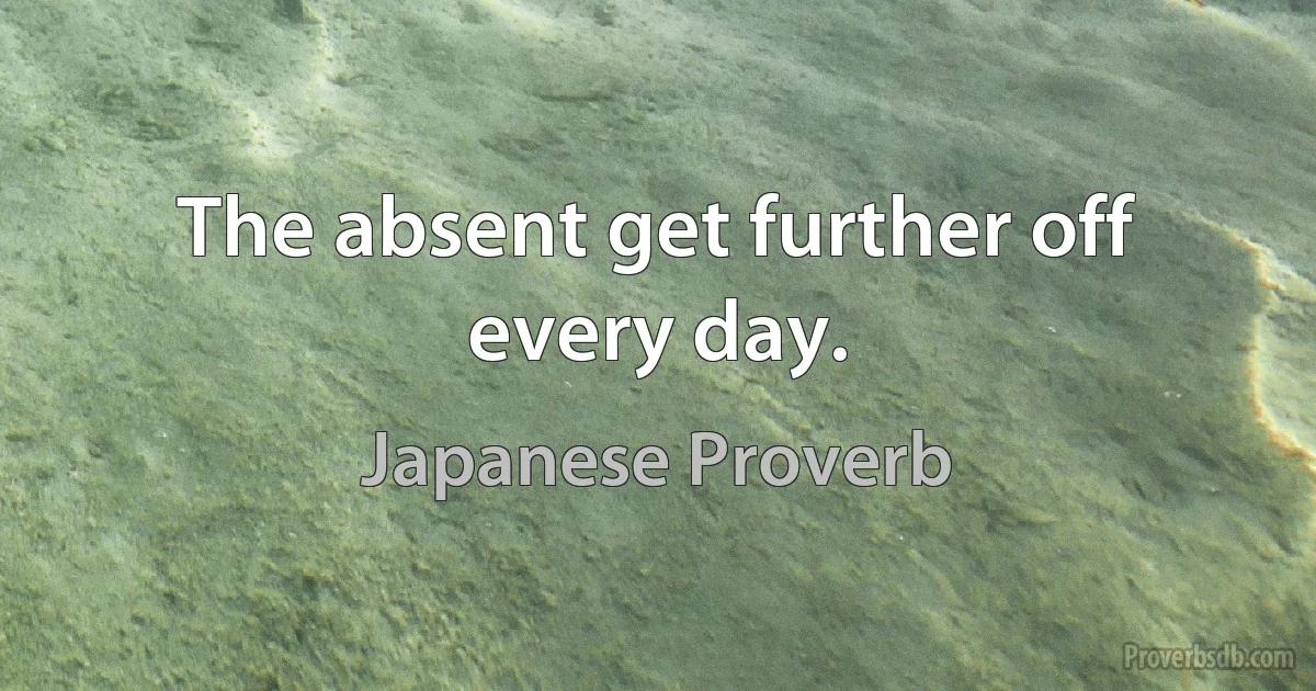 The absent get further off every day. (Japanese Proverb)