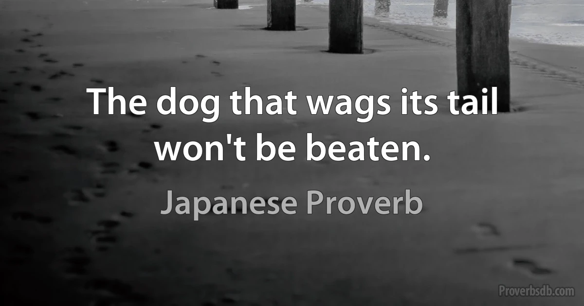 The dog that wags its tail won't be beaten. (Japanese Proverb)