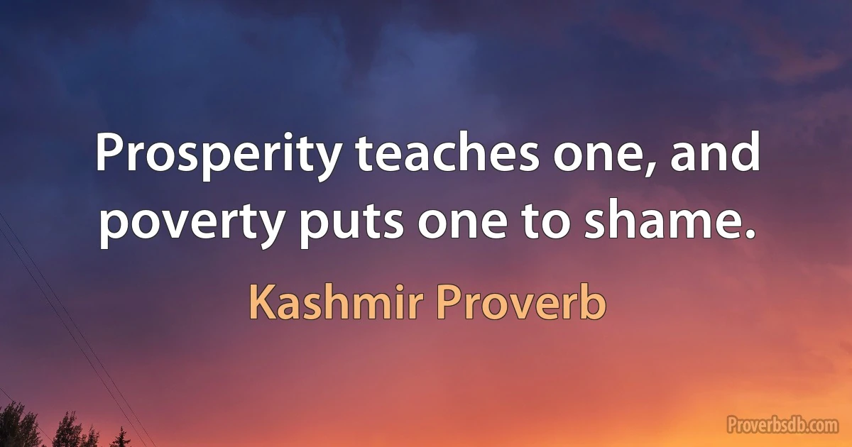 Prosperity teaches one, and poverty puts one to shame. (Kashmir Proverb)