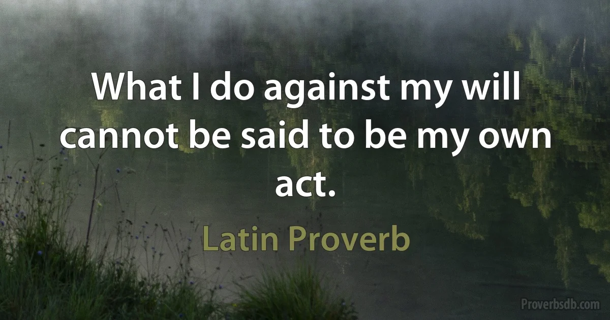 What I do against my will cannot be said to be my own act. (Latin Proverb)