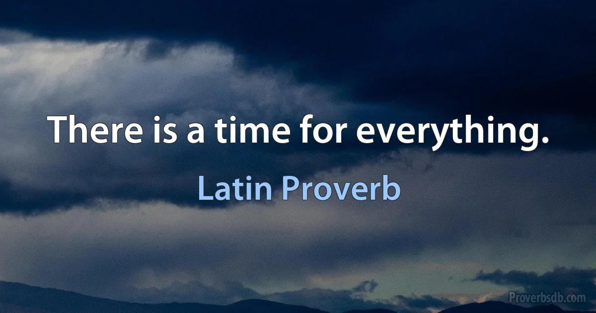 There is a time for everything. (Latin Proverb)