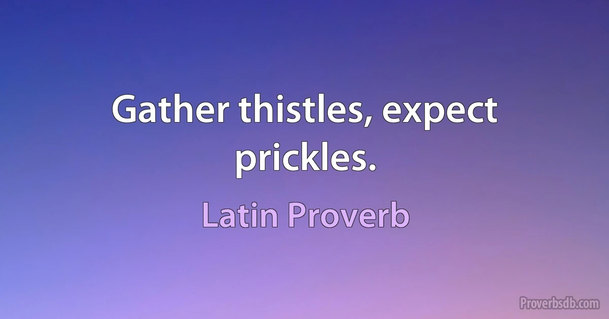 Gather thistles, expect prickles. (Latin Proverb)