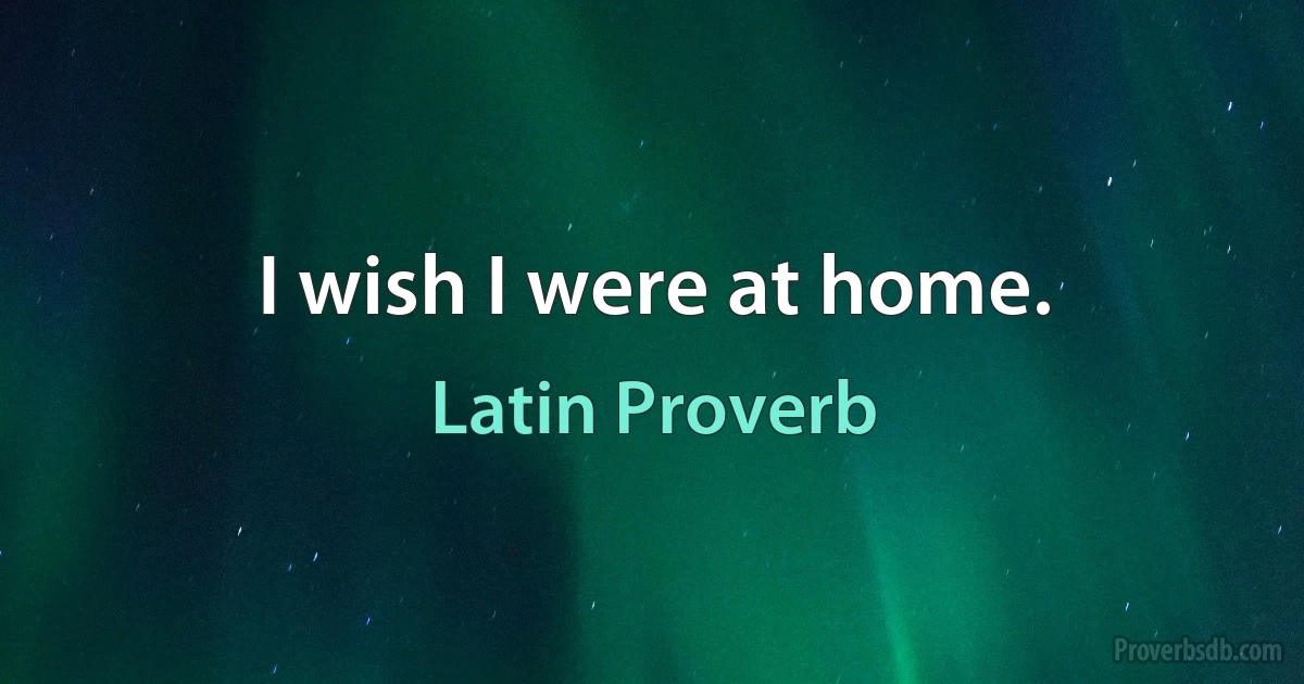 I wish I were at home. (Latin Proverb)