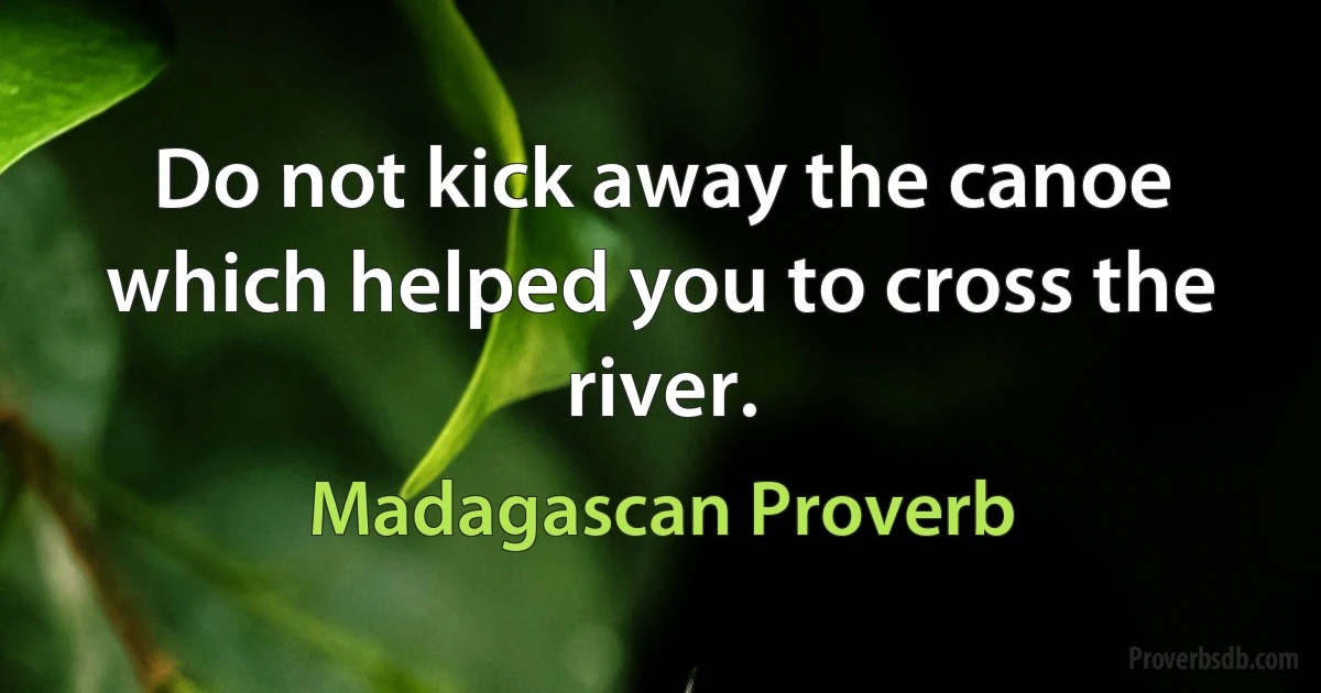 Do not kick away the canoe which helped you to cross the river. (Madagascan Proverb)