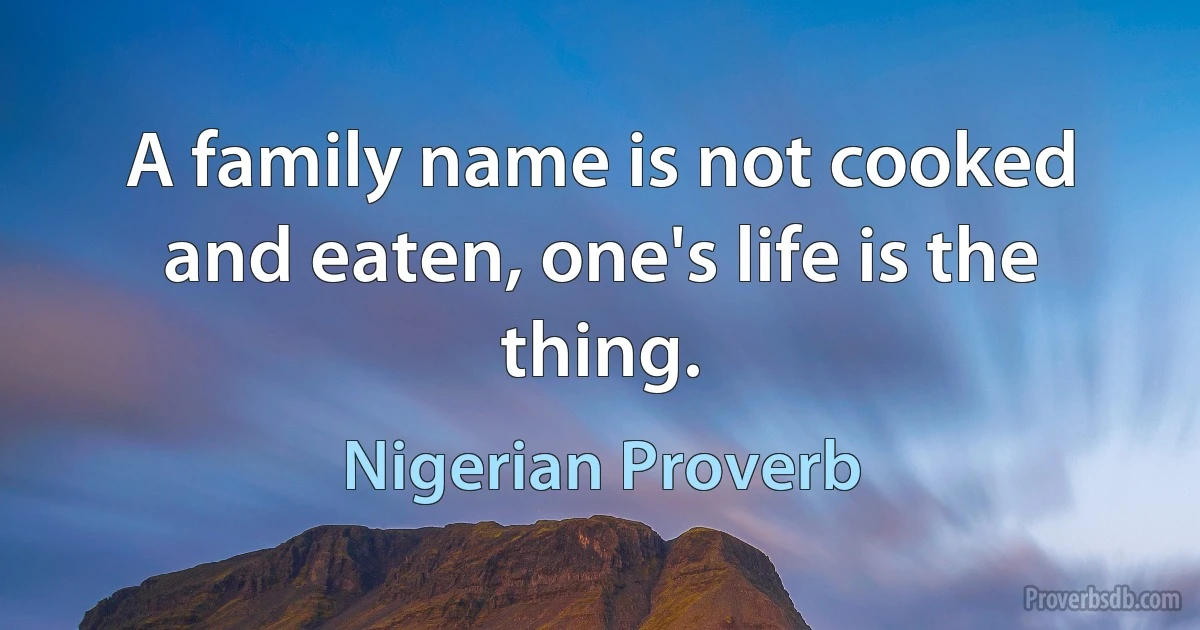 A family name is not cooked and eaten, one's life is the thing. (Nigerian Proverb)