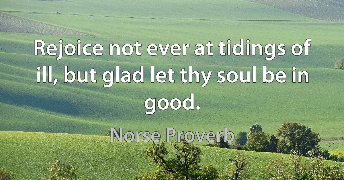 Rejoice not ever at tidings of ill, but glad let thy soul be in good. (Norse Proverb)