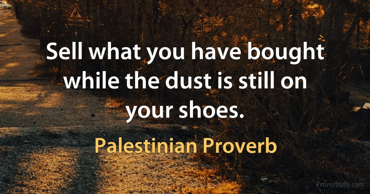 Sell what you have bought while the dust is still on your shoes. (Palestinian Proverb)