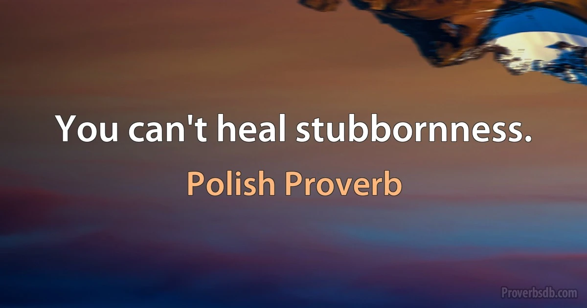 You can't heal stubbornness. (Polish Proverb)