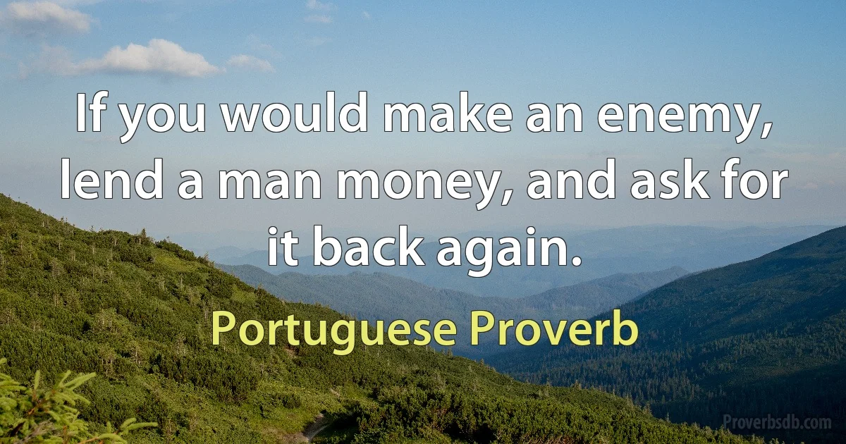 If you would make an enemy, lend a man money, and ask for it back again. (Portuguese Proverb)