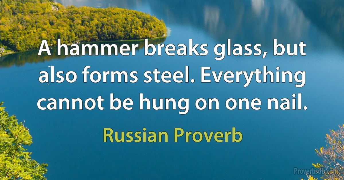 A hammer breaks glass, but also forms steel. Everything cannot be hung on one nail. (Russian Proverb)