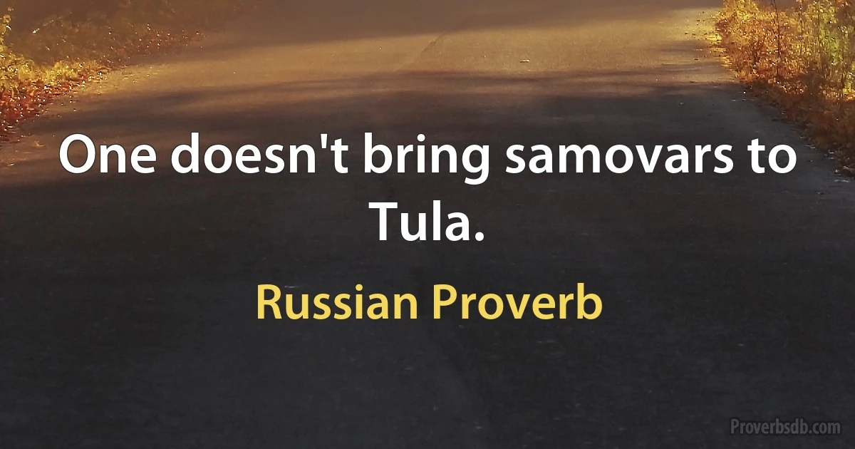 One doesn't bring samovars to Tula. (Russian Proverb)