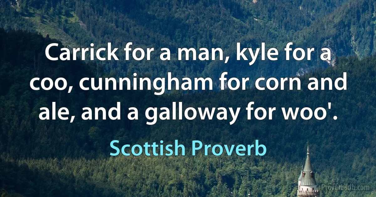 Carrick for a man, kyle for a coo, cunningham for corn and ale, and a galloway for woo'. (Scottish Proverb)