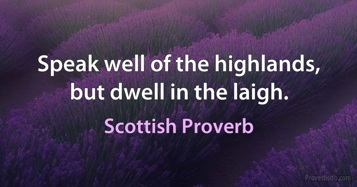 Speak well of the highlands, but dwell in the laigh. (Scottish Proverb)