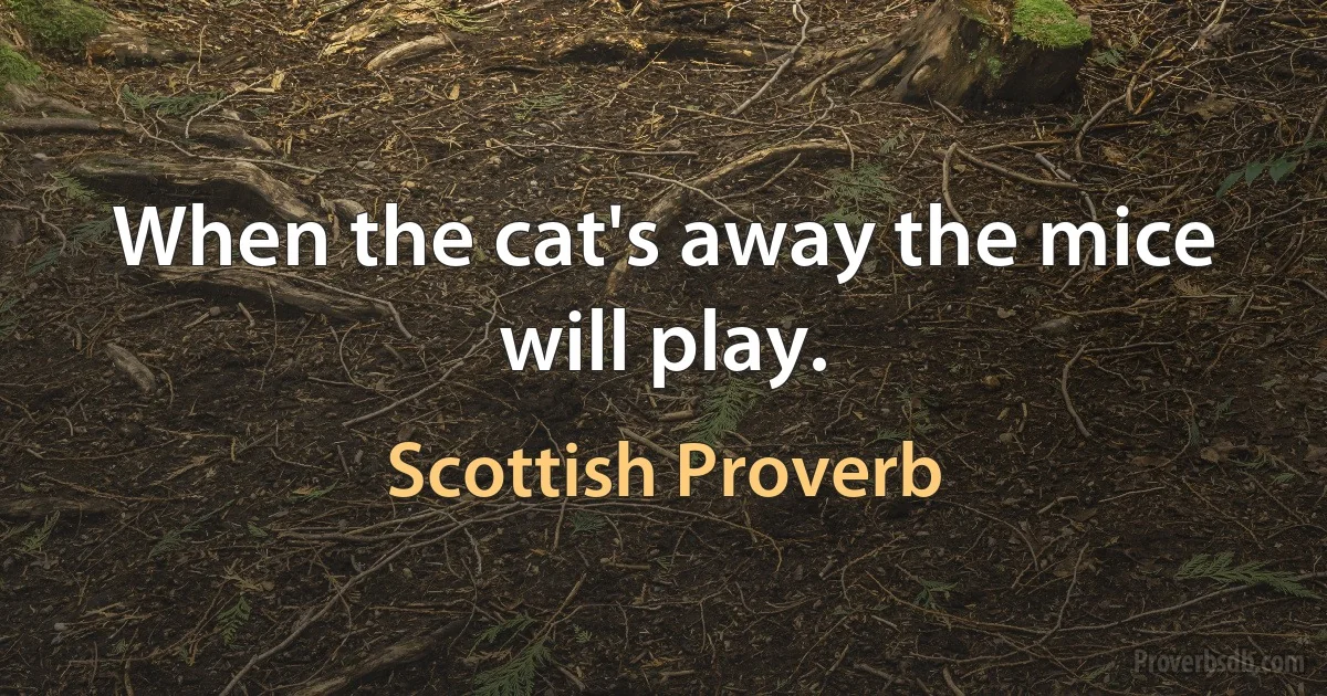 When the cat's away the mice will play. (Scottish Proverb)