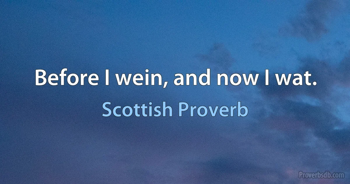 Before I wein, and now I wat. (Scottish Proverb)