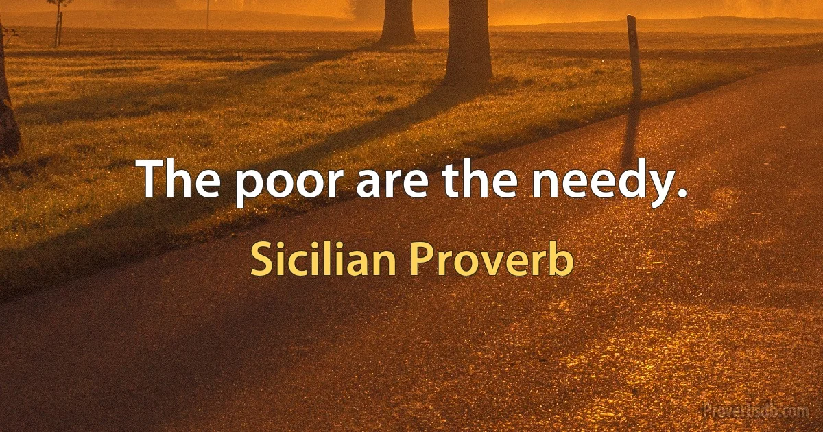 The poor are the needy. (Sicilian Proverb)