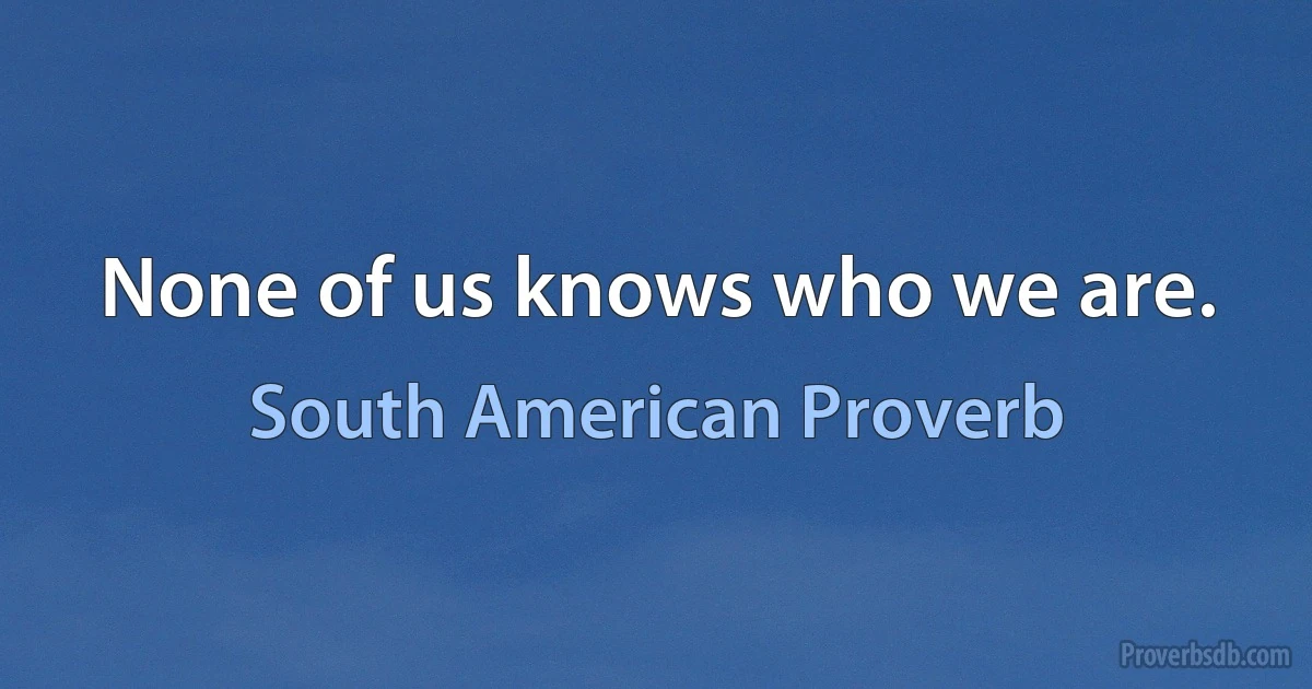 None of us knows who we are. (South American Proverb)