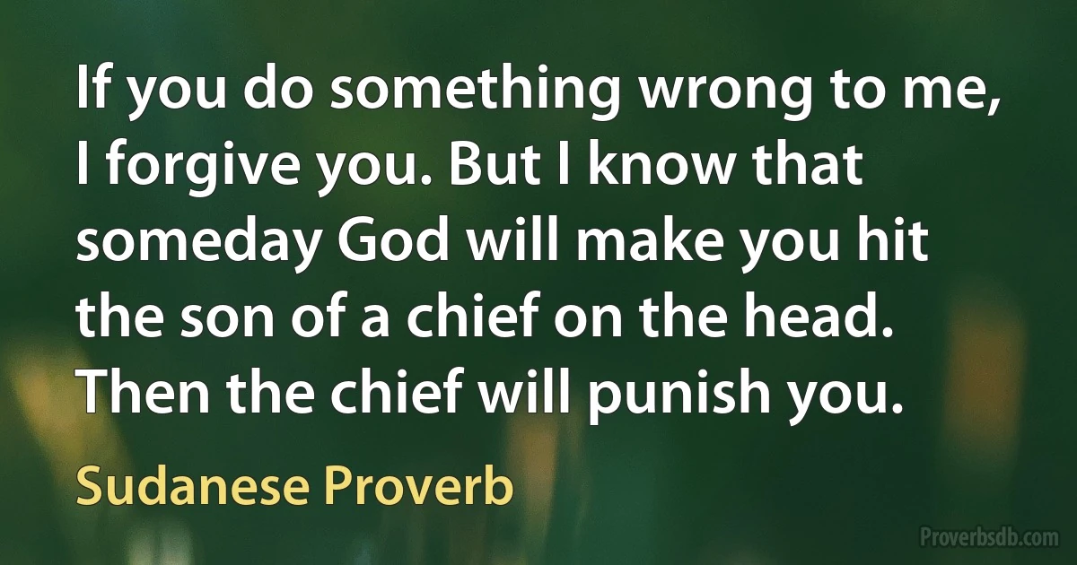 If you do something wrong to me, I forgive you. But I know that someday God will make you hit the son of a chief on the head. Then the chief will punish you. (Sudanese Proverb)