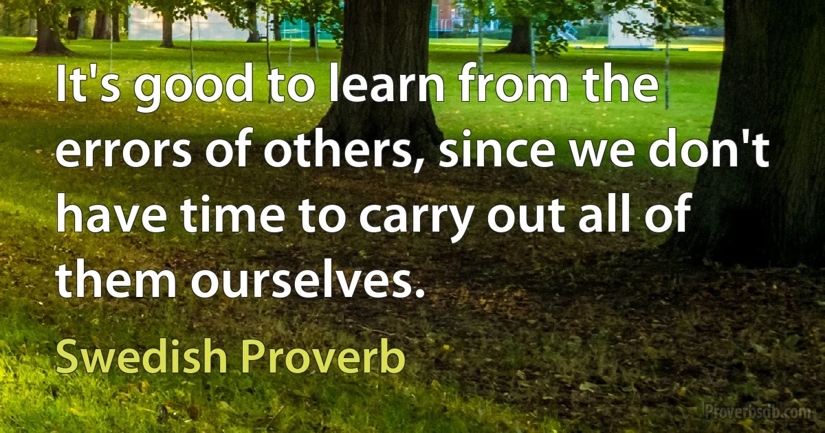 It's good to learn from the errors of others, since we don't have time to carry out all of them ourselves. (Swedish Proverb)