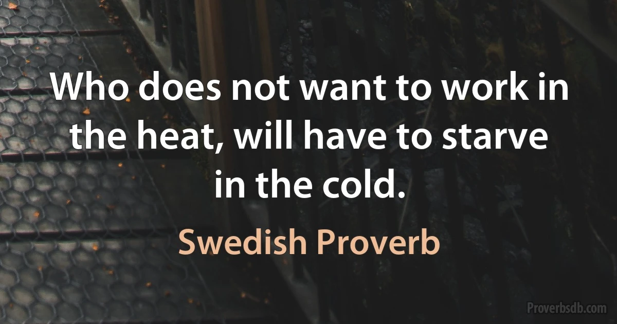 Who does not want to work in the heat, will have to starve in the cold. (Swedish Proverb)