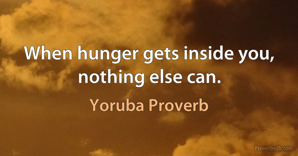 When hunger gets inside you, nothing else can. (Yoruba Proverb)