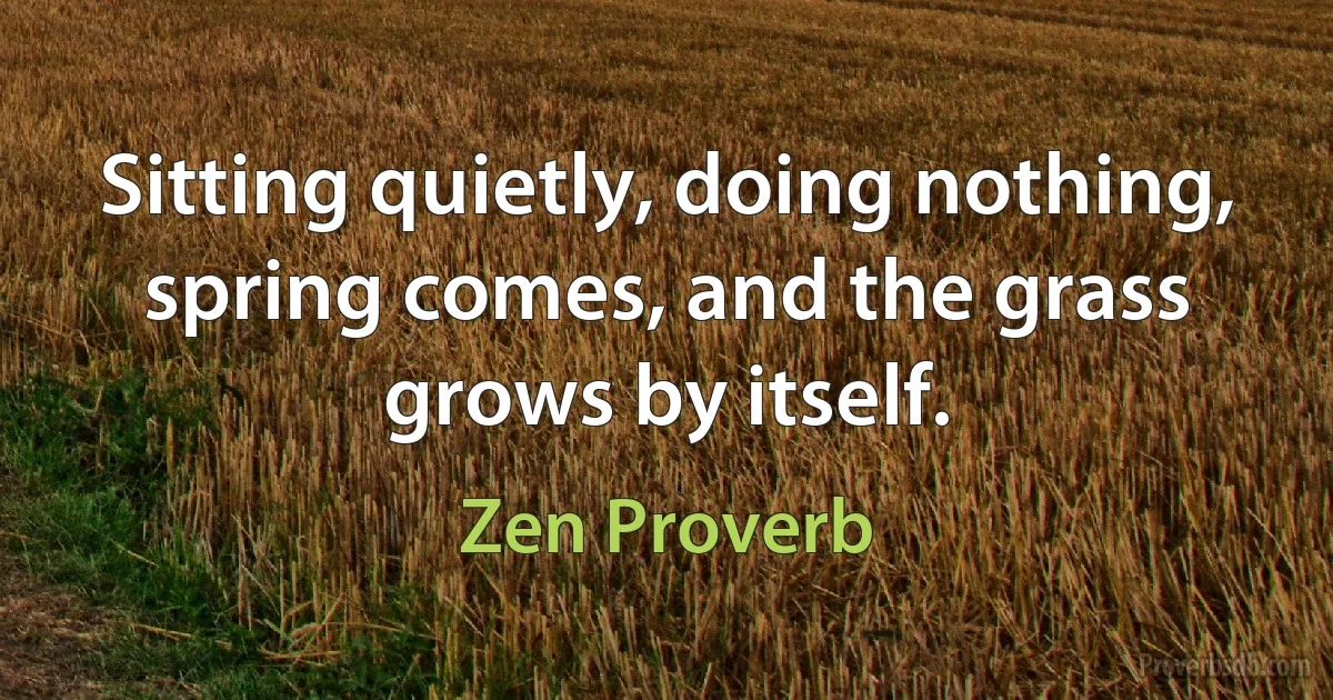 Sitting quietly, doing nothing, spring comes, and the grass grows by itself. (Zen Proverb)