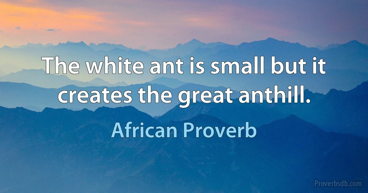 The white ant is small but it creates the great anthill. (African Proverb)