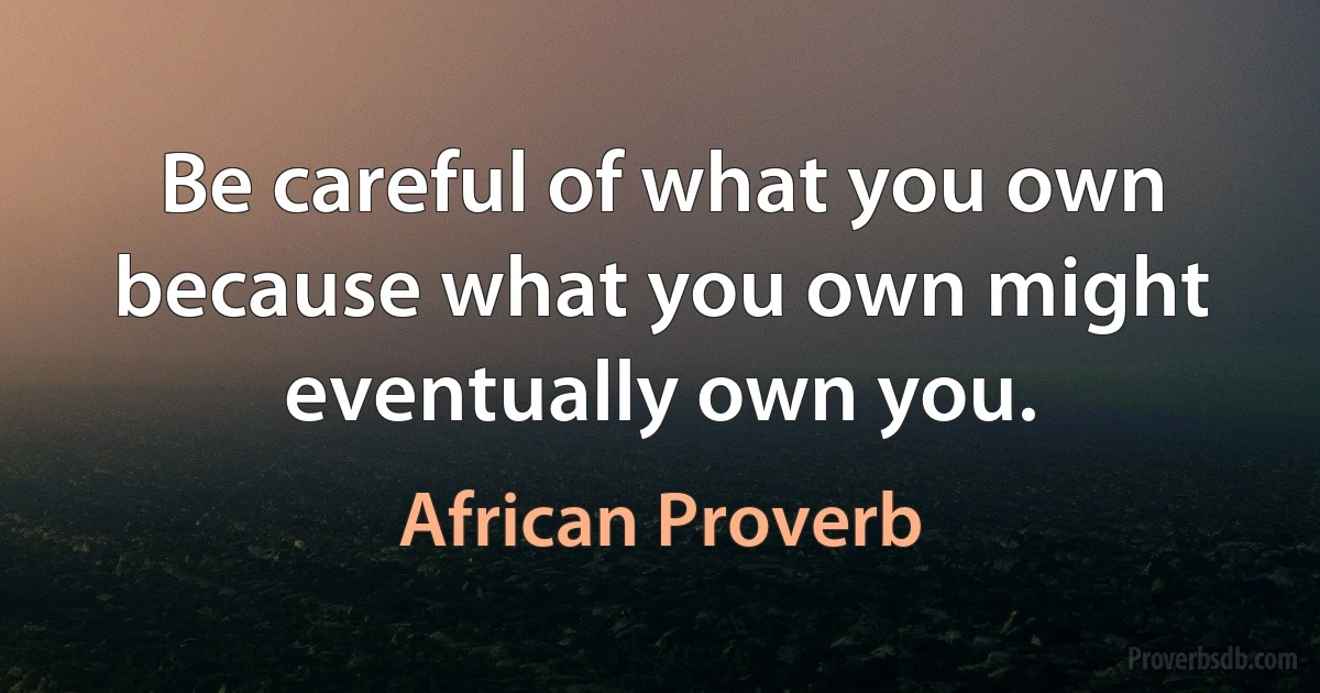 Be careful of what you own because what you own might eventually own you. (African Proverb)