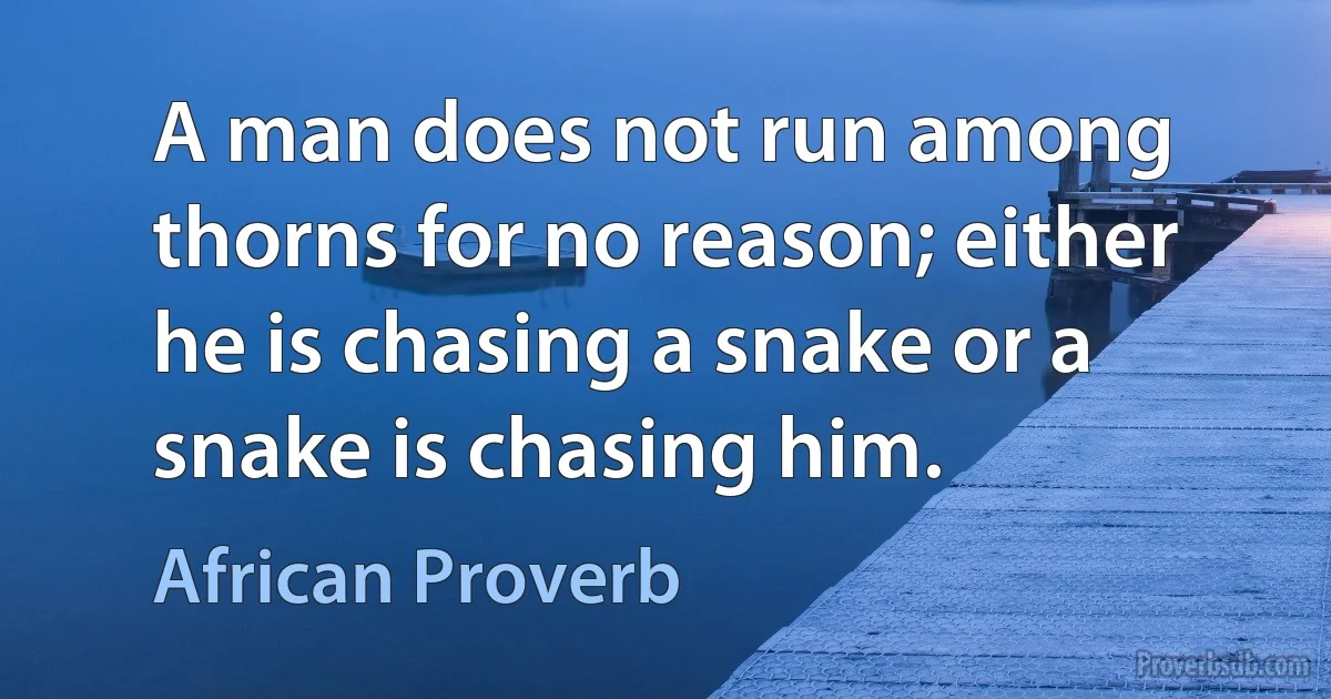 A man does not run among thorns for no reason; either he is chasing a snake or a snake is chasing him. (African Proverb)