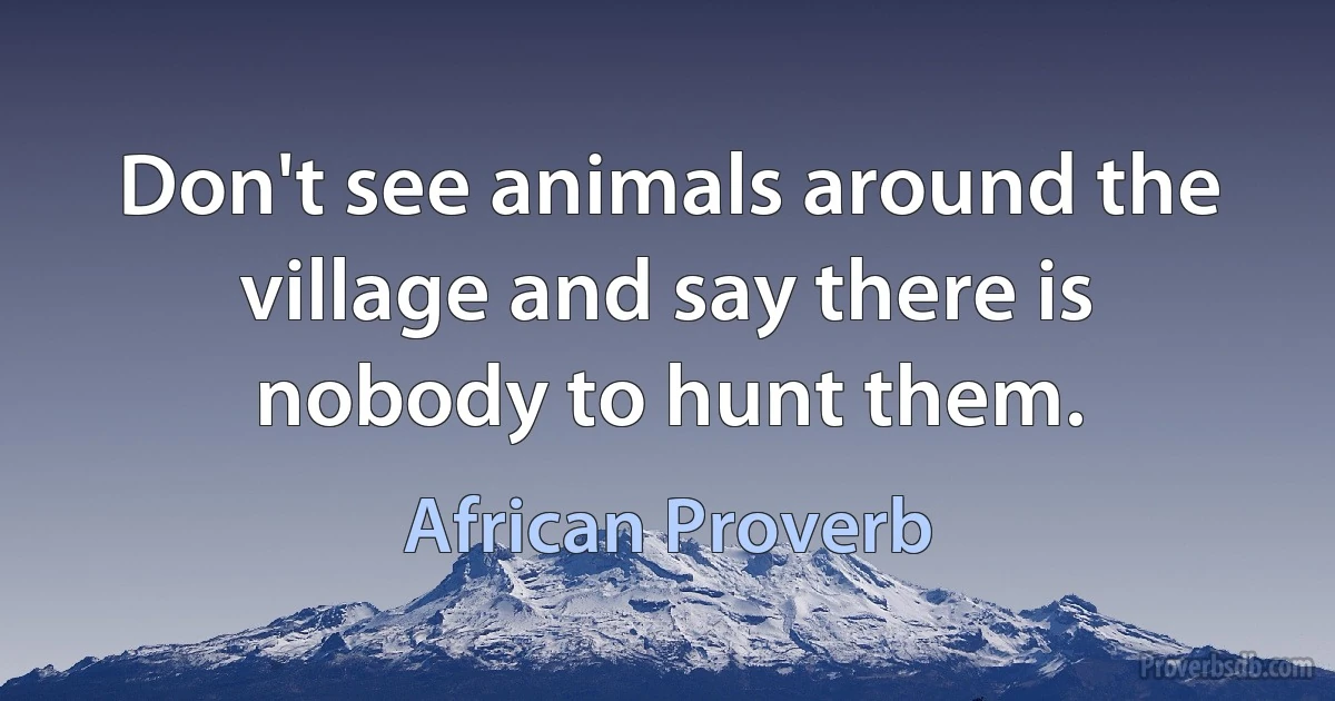 Don't see animals around the village and say there is nobody to hunt them. (African Proverb)