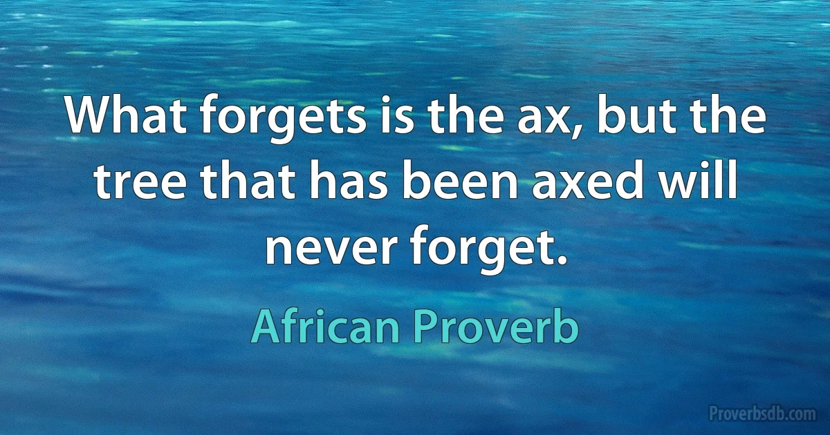 What forgets is the ax, but the tree that has been axed will never forget. (African Proverb)