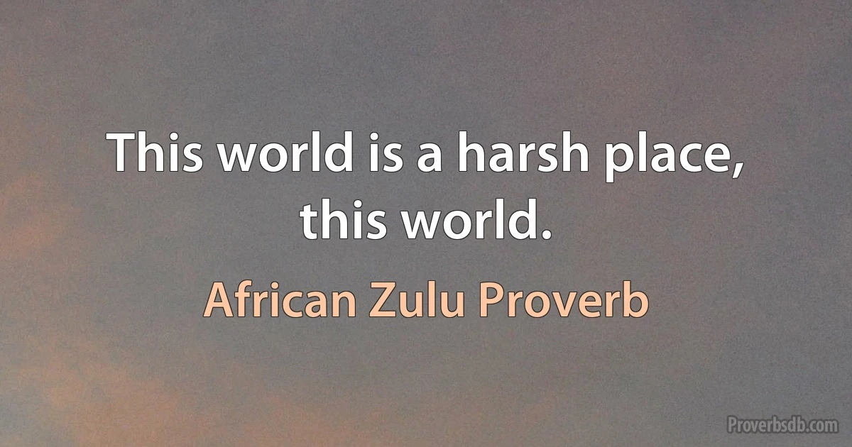 This world is a harsh place, this world. (African Zulu Proverb)