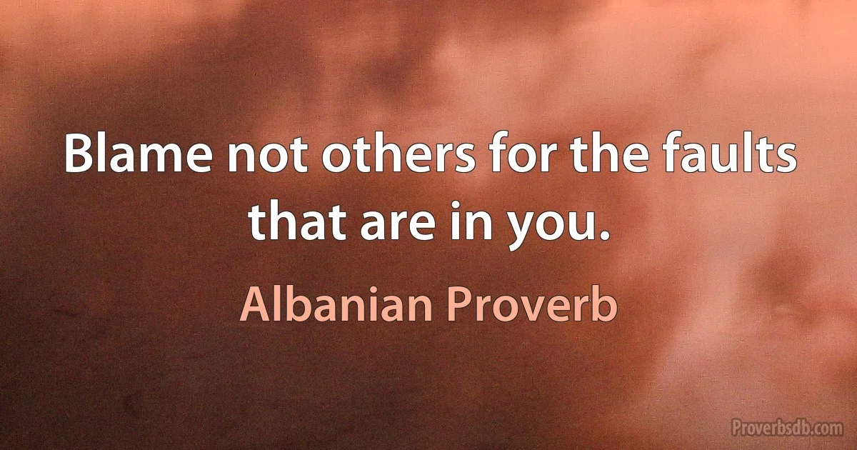 Blame not others for the faults that are in you. (Albanian Proverb)