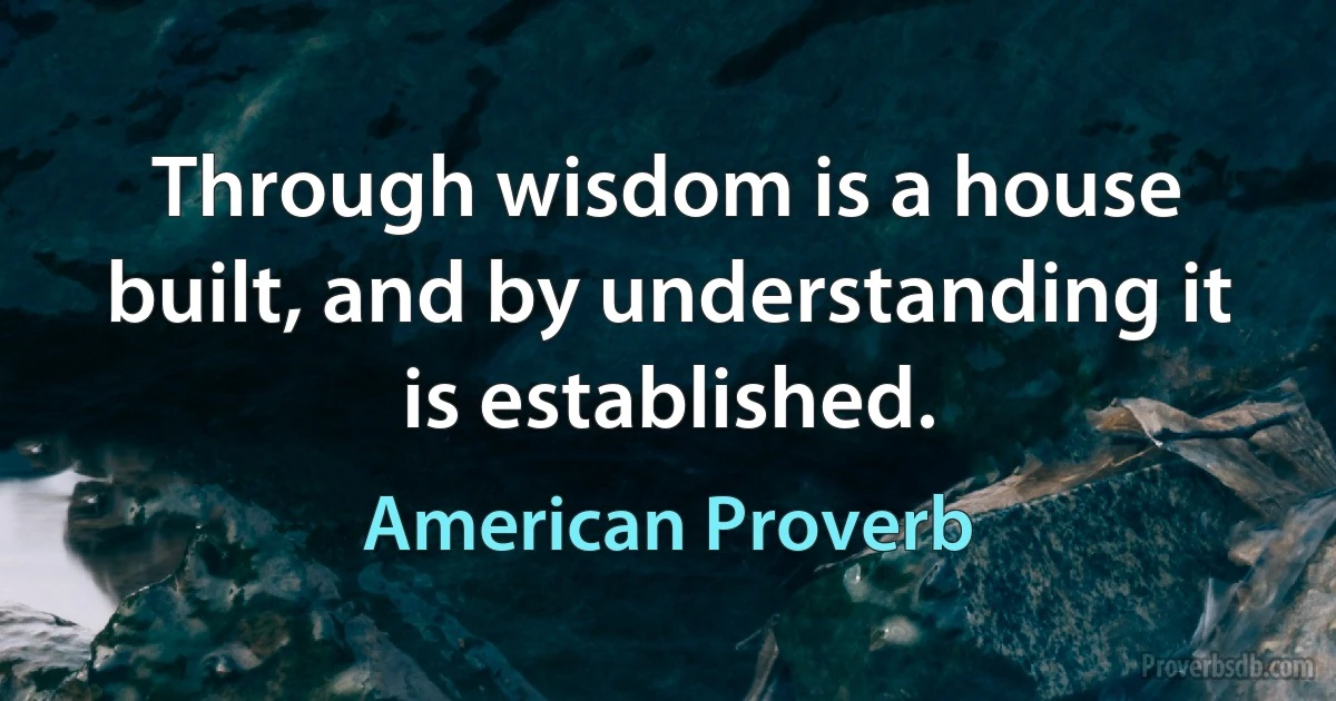 Through wisdom is a house built, and by understanding it is established. (American Proverb)