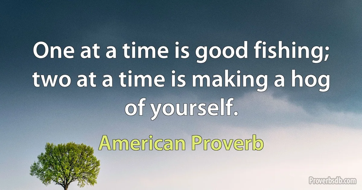 One at a time is good fishing; two at a time is making a hog of yourself. (American Proverb)