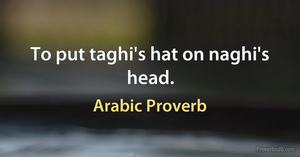 To put taghi's hat on naghi's head. (Arabic Proverb)