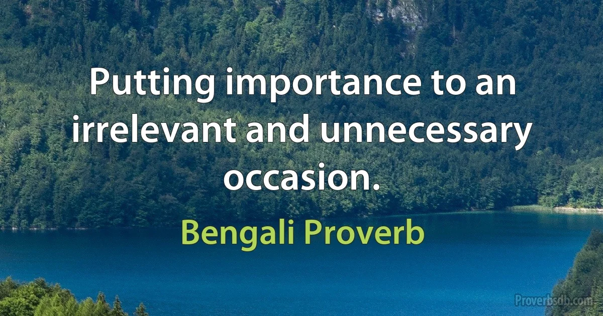 Putting importance to an irrelevant and unnecessary occasion. (Bengali Proverb)