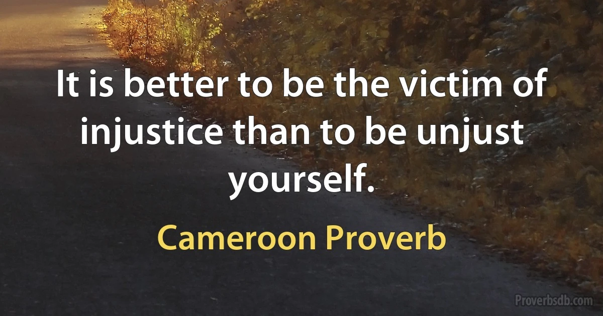 It is better to be the victim of injustice than to be unjust yourself. (Cameroon Proverb)