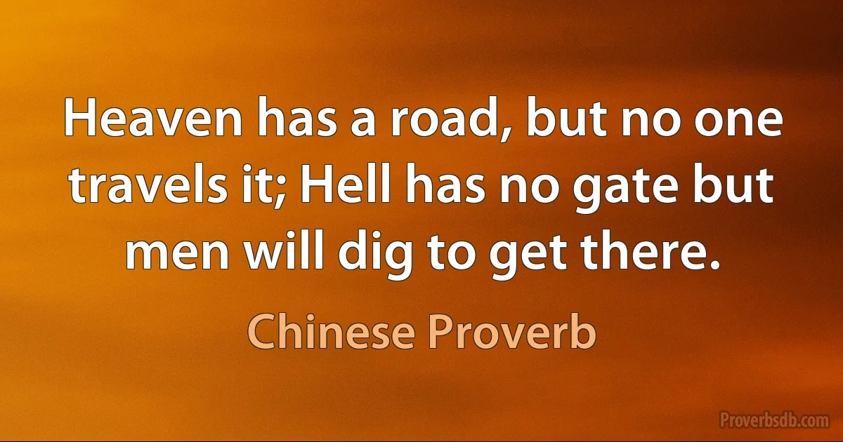 Heaven has a road, but no one travels it; Hell has no gate but men will dig to get there. (Chinese Proverb)