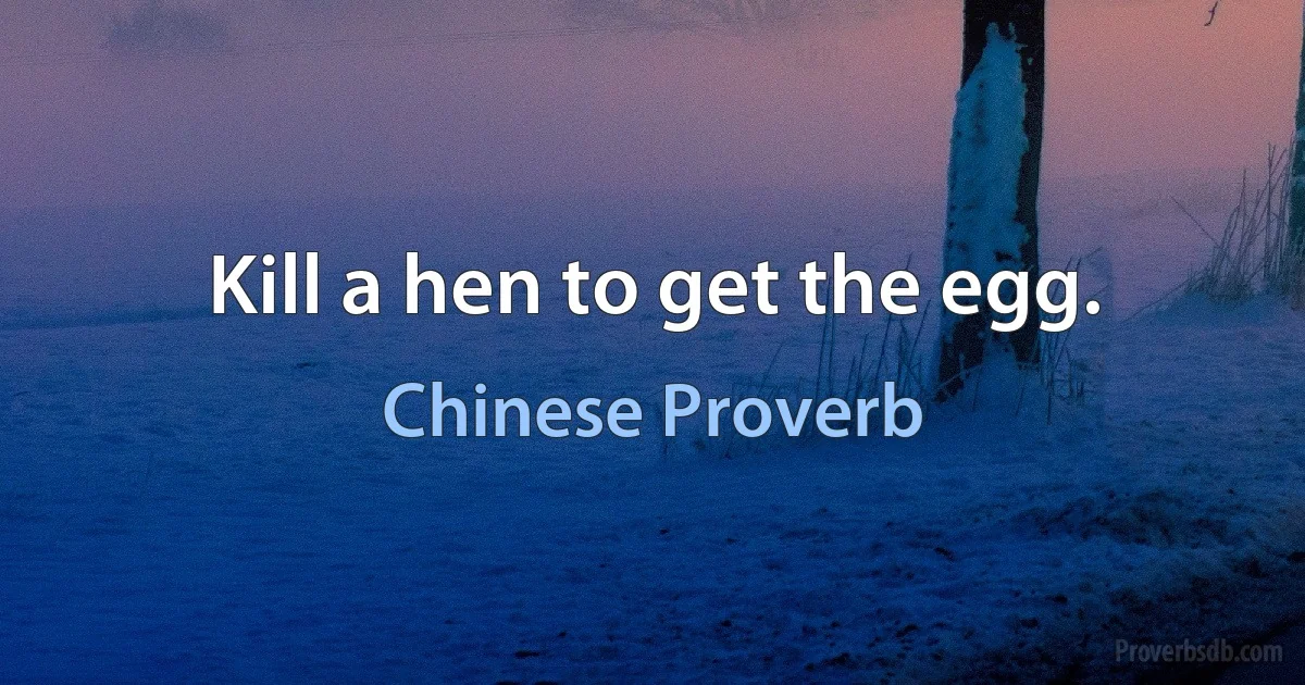 Kill a hen to get the egg. (Chinese Proverb)