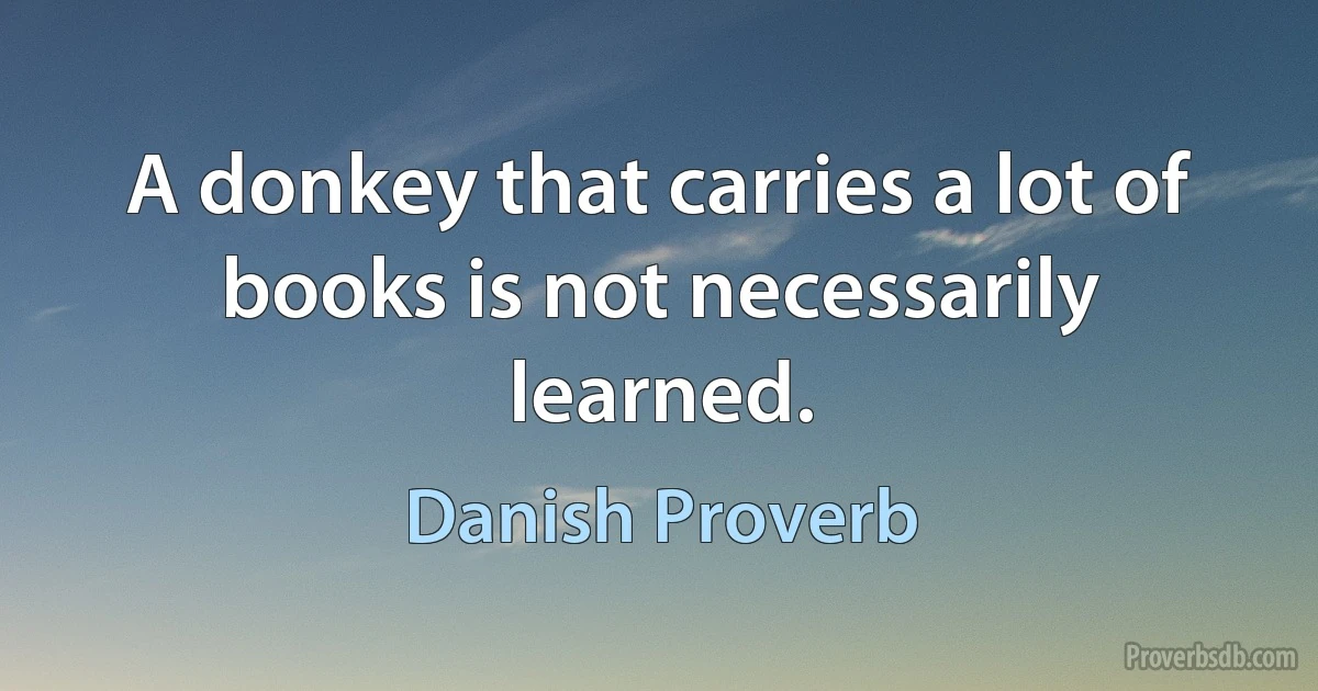 A donkey that carries a lot of books is not necessarily learned. (Danish Proverb)