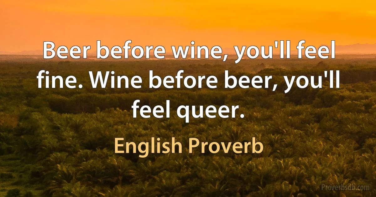 Beer before wine, you'll feel fine. Wine before beer, you'll feel queer. (English Proverb)