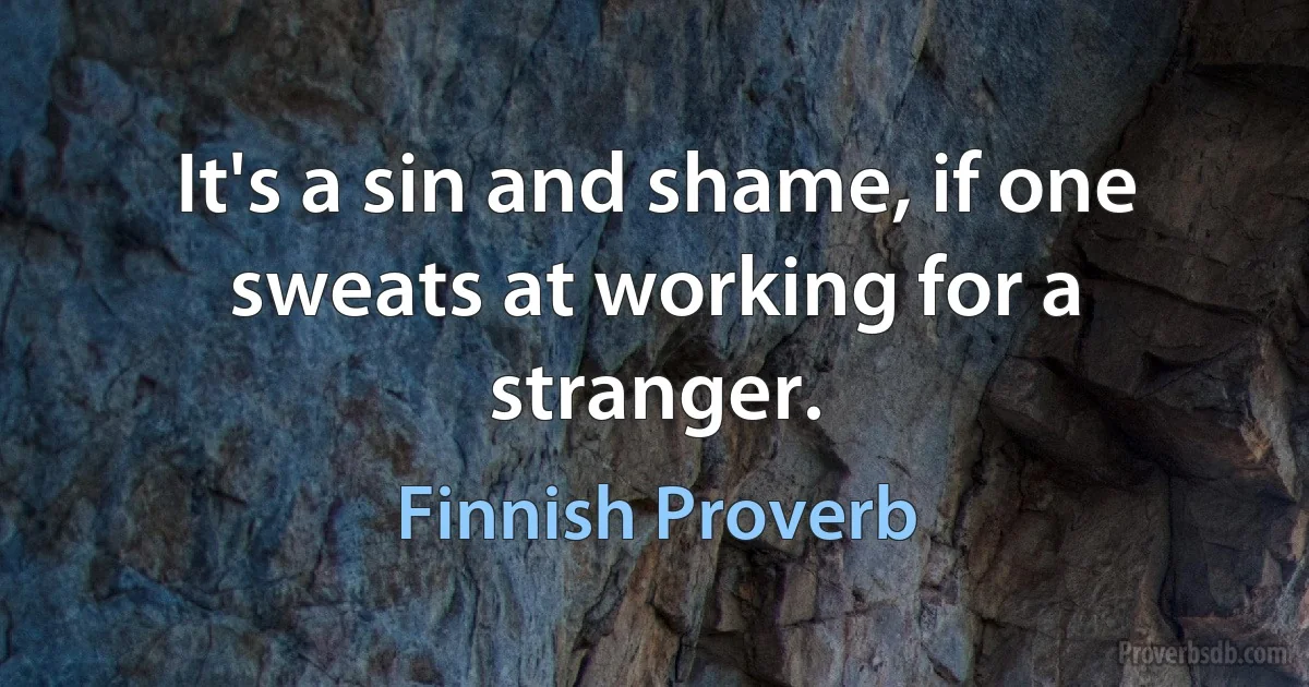 It's a sin and shame, if one sweats at working for a stranger. (Finnish Proverb)