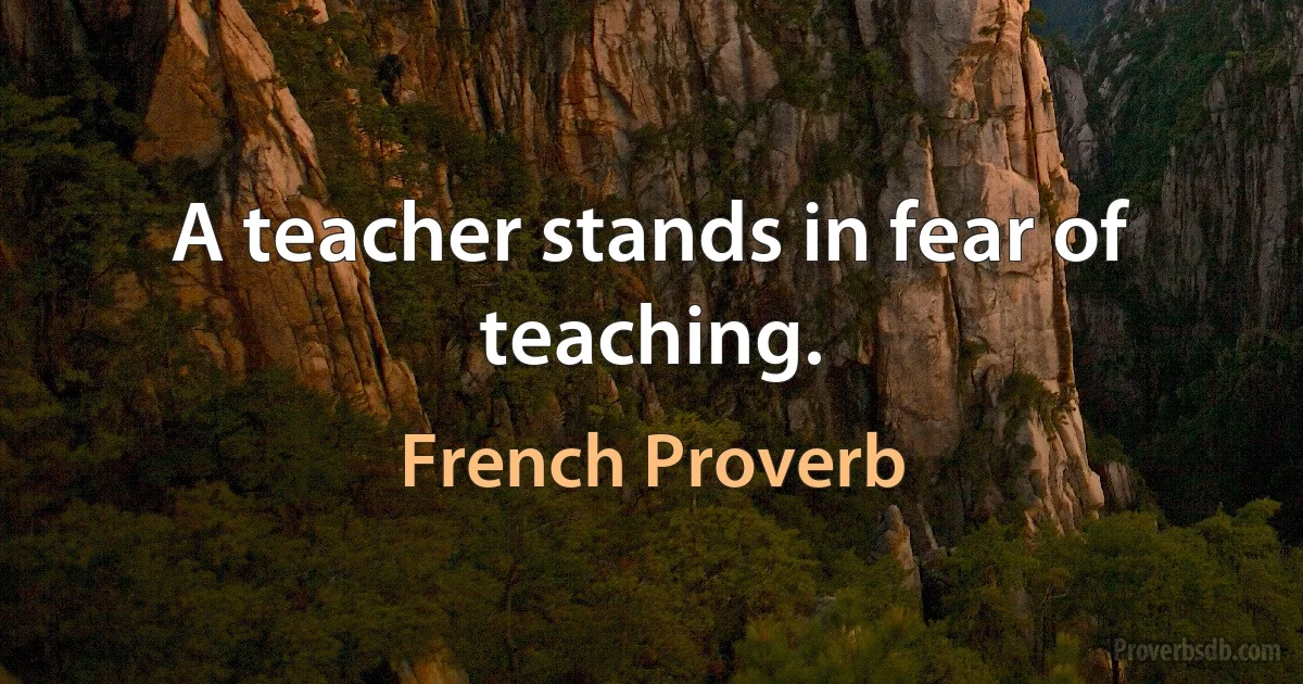 A teacher stands in fear of teaching. (French Proverb)