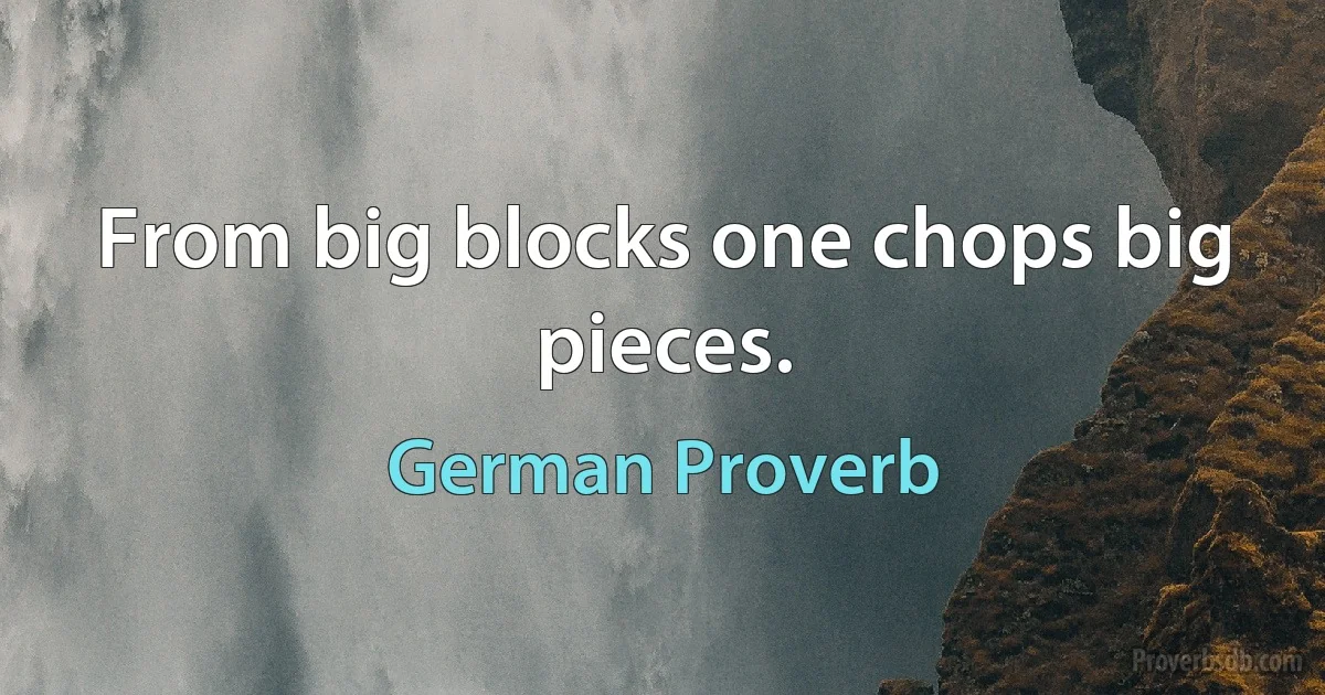 From big blocks one chops big pieces. (German Proverb)