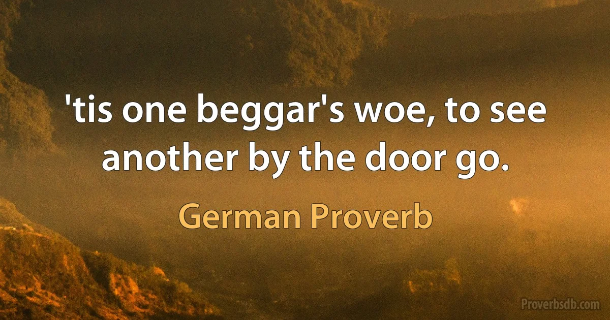 'tis one beggar's woe, to see another by the door go. (German Proverb)