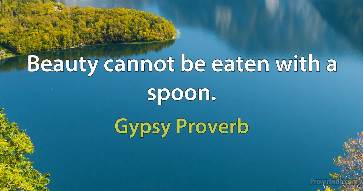 Beauty cannot be eaten with a spoon. (Gypsy Proverb)