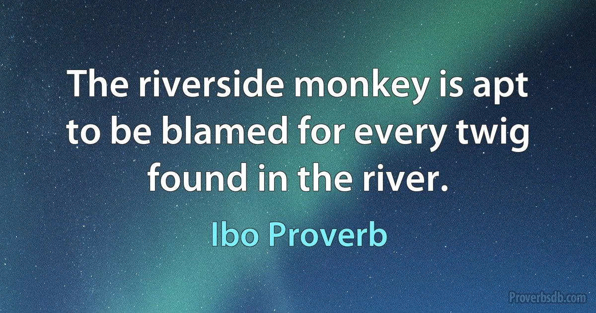 The riverside monkey is apt to be blamed for every twig found in the river. (Ibo Proverb)