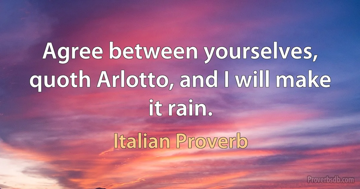 Agree between yourselves, quoth Arlotto, and I will make it rain. (Italian Proverb)