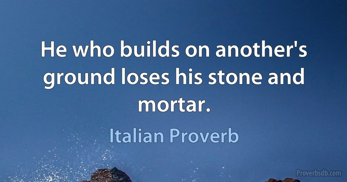 He who builds on another's ground loses his stone and mortar. (Italian Proverb)